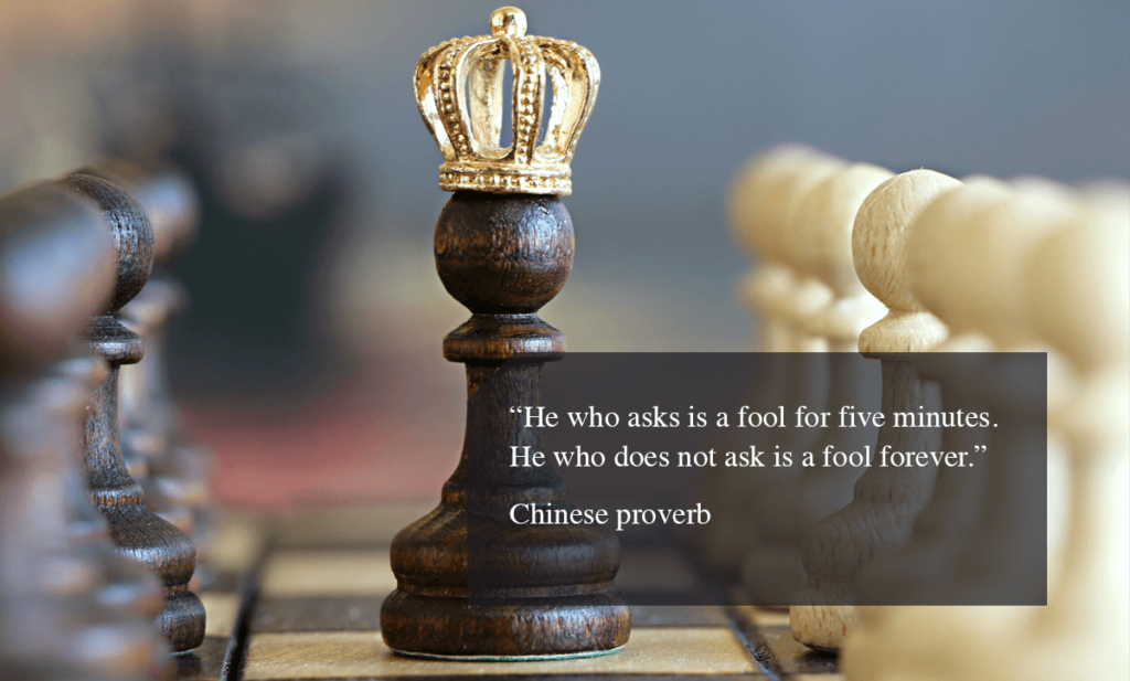 Chines proverb - “He who asks is a fool for five minutes. He who does not ask is a fool forever.”