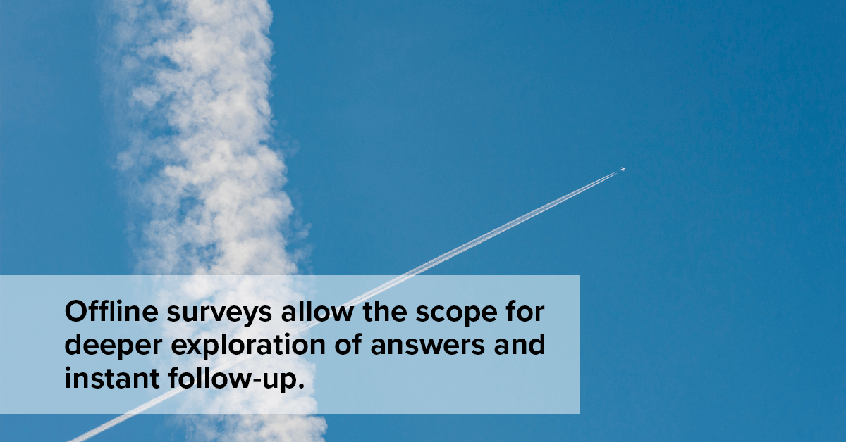  Offline forms allows the scope for deeper exploration of answers and instant follow-up. 