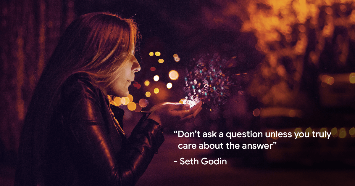 “Don’t ask a question unless you truly care about the answer”- Seth Godin 