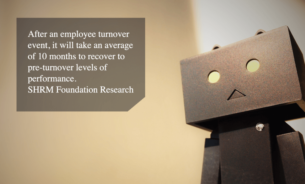 high employee turnover-After an employee turnover event, it will take an average of 10 months to recover to pre-turnover levels of performance. - SHRM Foundation Research