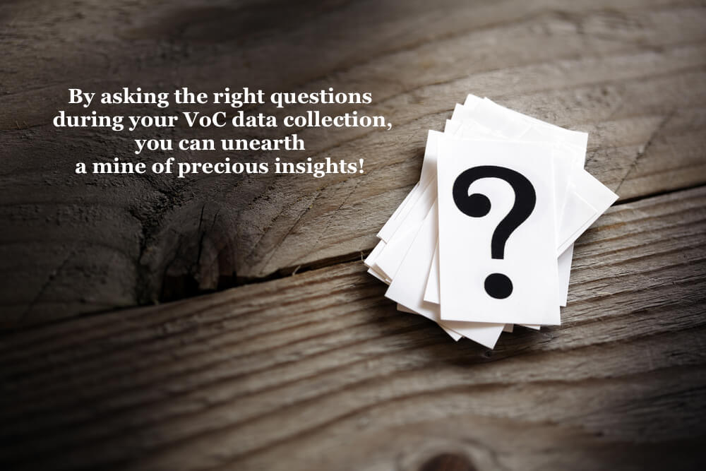 By asking the right questions during your VoC data collection, you can unearth a mine of precious insights. 
