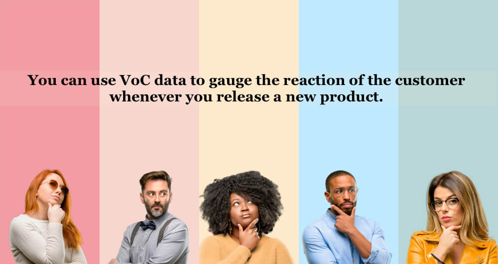 You can use VoC data to gauge the reaction of the customer whenever you release a new product.