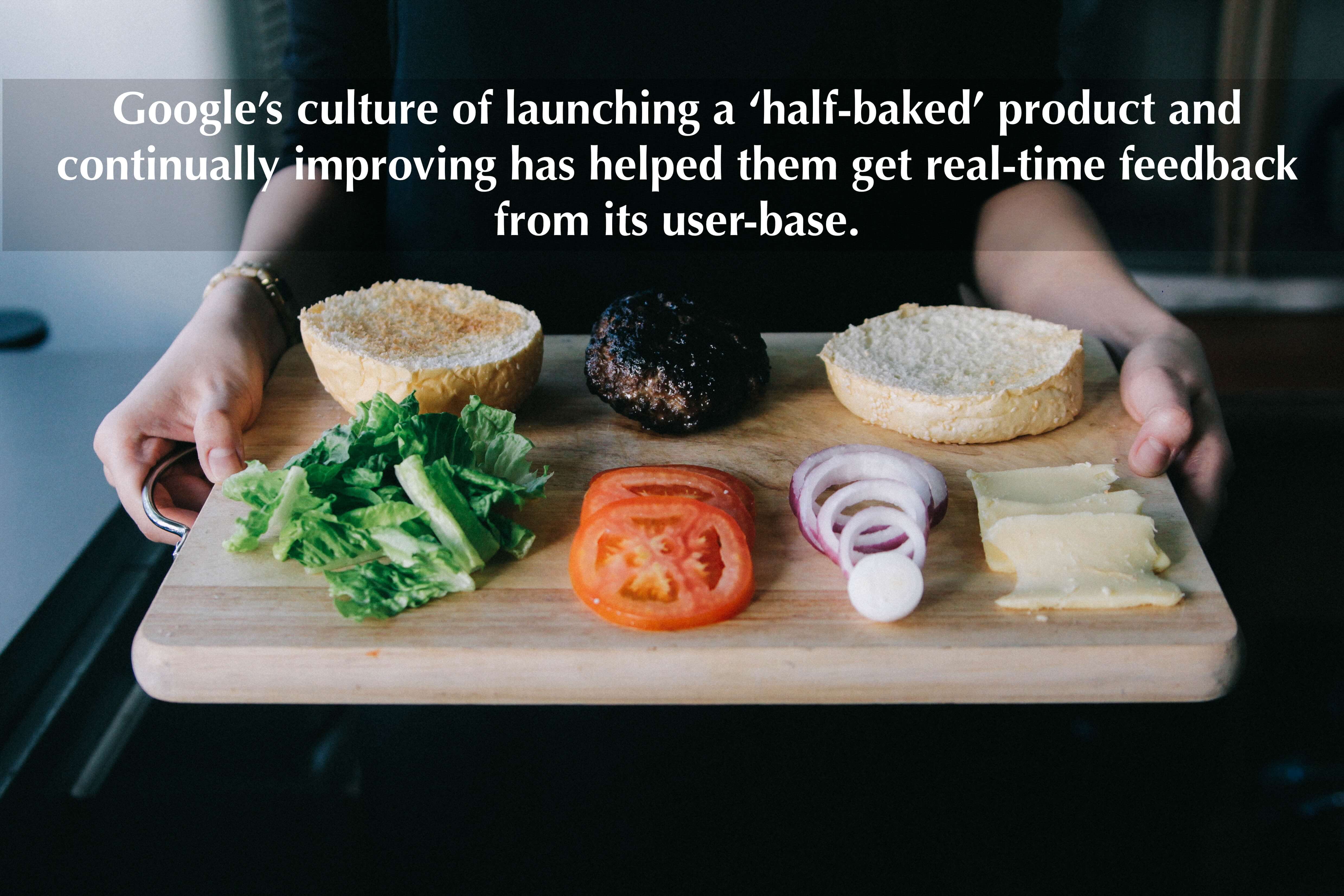 Google’s culture of launching a ‘half-baked’ product and continually improving has helped them get real-time feedback from its user-base.