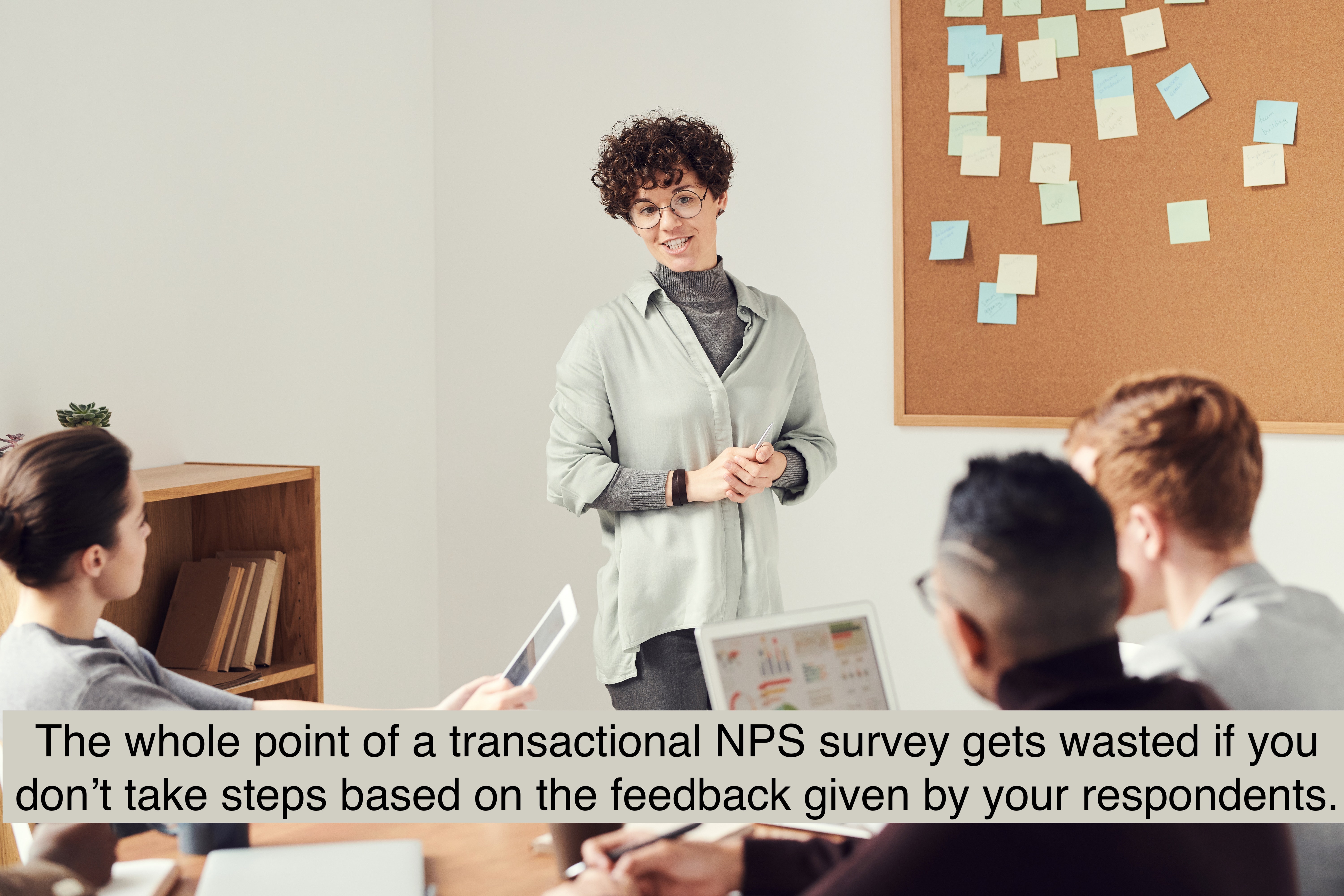 The whole point of a survey gets wasted if you don’t take steps based on the feedback given by your respondents.