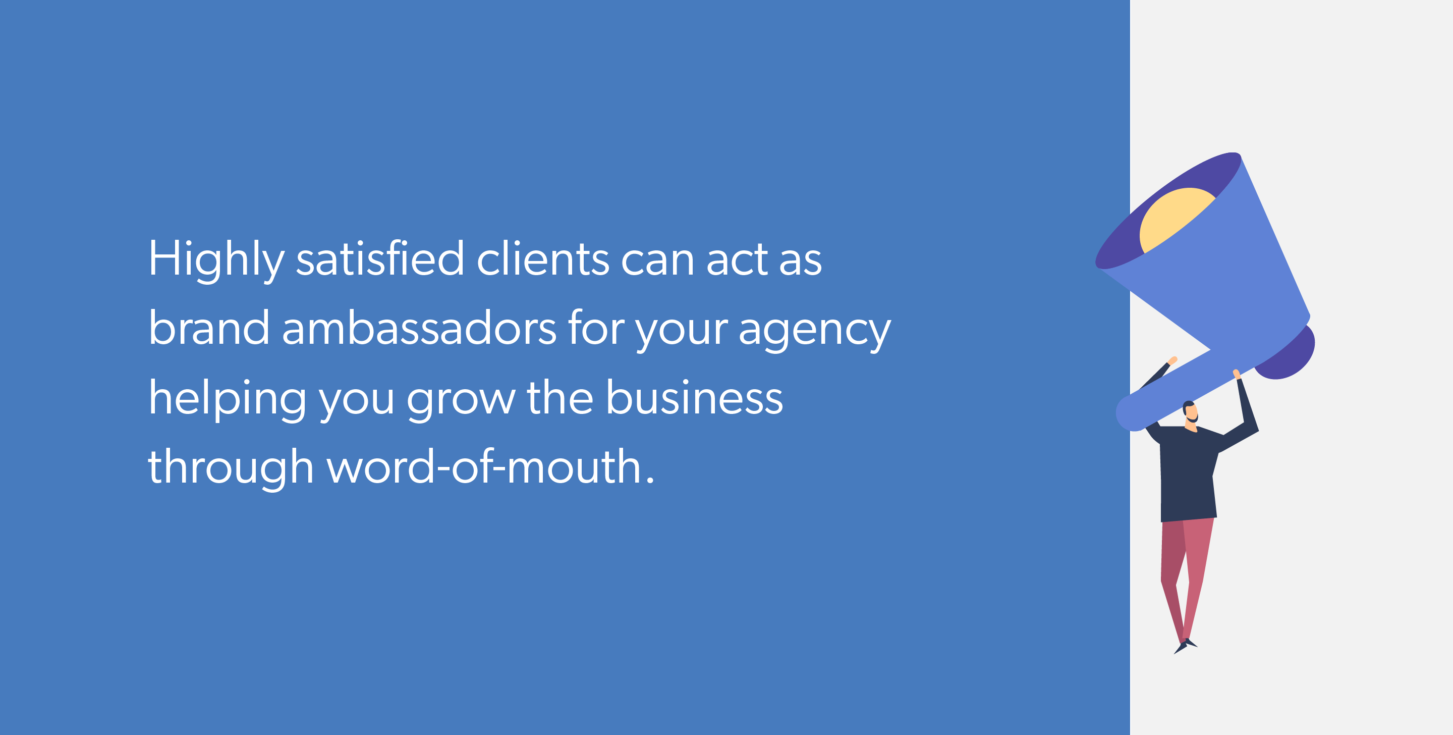 Highly satisfied clients can act as brand ambassadors for your agency helping you grow the business through word-of-mouth.