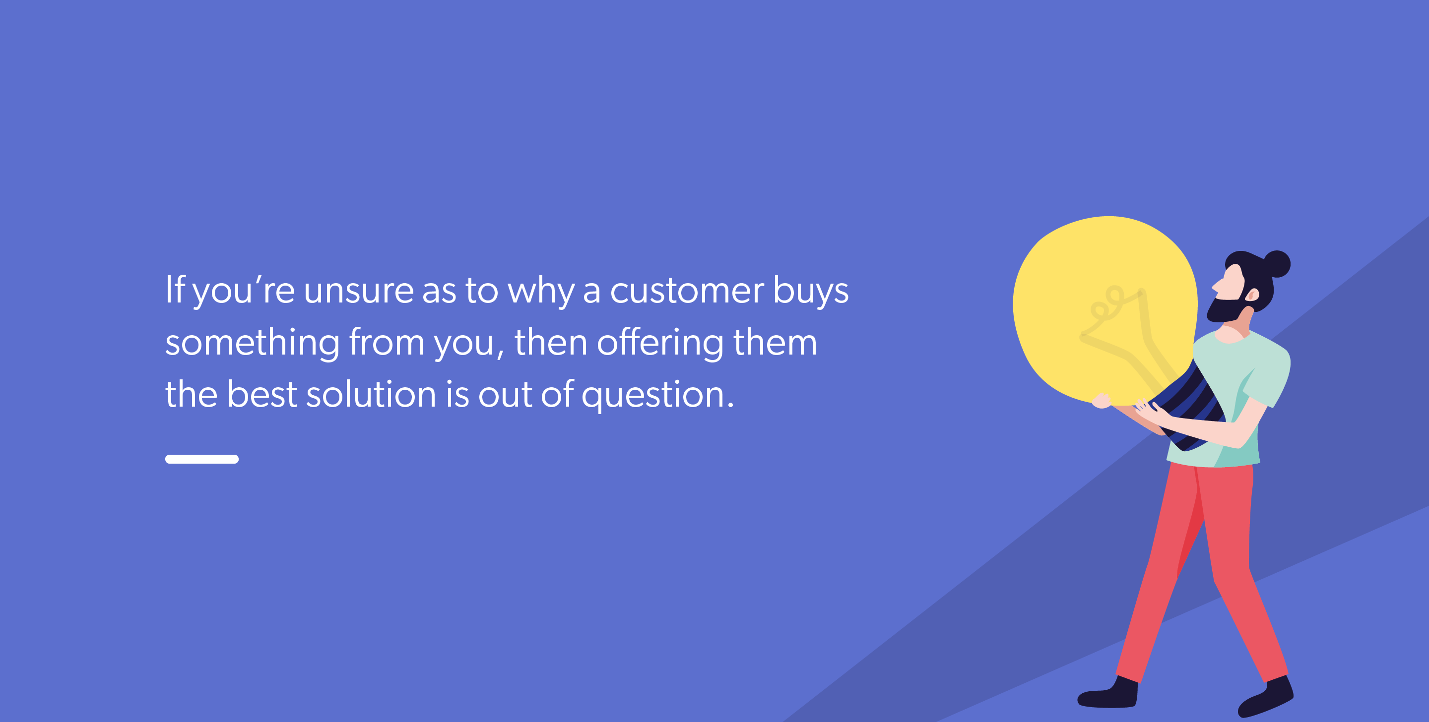 If you’re unsure as to why a customer buys something from you, then offering them the best solution is out of question.