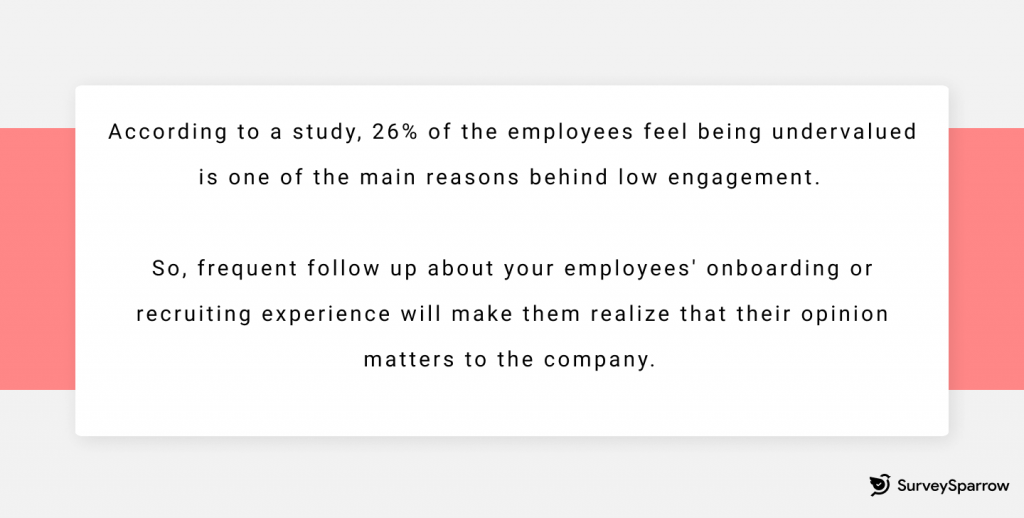 According to a study, 26% of the employees feel being undervalued is one of the main reasons behind low engagement. So, frequent follow up about your employees’ onboarding or recruiting experience will make them realize that their opinion matters to the company. 